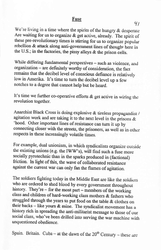 Fuse  We’re living in a time where the spirits of the hungry & de: Are waiting for us to organize & get active, alrcady. The spi these pre-revolutionary times is stirring for us to organize popular rebellion & attack along anti-government lines of though here in the U.S; in the factories, the pissy alleys & the prison celis.  While differing fundamental perspectives - such as violence, and organization — arc definitely worthy of consideration, the fact remains that the decibel level of conscious defiance i relatively low in Amerika. 10’ time 1o tum the decibel level up a few notches to a degree that cannot help but be heard.  1ts time we further co-operative efforts & get active in wiring the revolution together.  Anarchist Biack Cross is doing explosive & tireless propagandist / agitation work and are taking it to the next level in the prisons & *hood. Other important lines of resistance can tum it up by connecting closer with the streets, the prisoners, as well as in other respects in these increasingly volatile times.  For example, dual unionism, in which syndicalists organize outside the existing unions (e.g. the IWW’s), will find such a fuse more. socially pyrotechnic than in the sparks produced in (factional) friction. In light of this, the wave of collaborated resistance  against the current war can only fan the flames of agitation.  The soldiers fighting today in the Middle East are like the soldicrs Who are ordered 1o shed blood by every government throughout history. They’re ~ for the most part ~ members of the working class and children of hard-working class mothers & fathers who struggled through the years to put food on the table & clothes on their backs — like yours & mine. The syndicalist movement has a history rich in spreading the anti-militarist message to those of our social class, who’ve been drilled into serving the war machine with unquestioned abedience.  Spain. Britain. Cuba - at the dawn of the 20" Century  these ure 